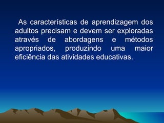 As características de aprendizagem dos adultos precisam e devem ser exploradas através de abordagens e métodos apropriados, produzindo uma maior eficiência das atividades educativas. 