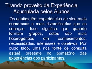 Tirando proveito da Experiência Acumulada pelos Alunos Os adultos têm experiências de vida mais numerosas e mais diversificadas que as crianças. Isso significa que quando formam grupos, estes são mais heterogêneos em conhecimentos, necessidades, interesses e objetivos. Por outro lado, uma rica fonte de consulta estará presente no somatório das experiências dos participantes. 