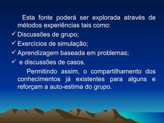 Esta fonte poderá ser explorada através de métodos experiências tais como: Discussões de grupo; Exercícios de simulação; Aprendizagem baseada em problemas; e discussões de casos. Permitindo assim, o compartilhamento dos conhecimentos já existentes para alguns e reforçam a auto-estima do grupo. 
