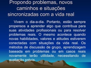 Propondo problemas, novos caminhos e situações sincronizadas com a vida real Vivem o dia-a-dia. Portanto, estão sempre propensos a aprender algo que contribua para suas atividades profissionais ou para resolver problemas reais. O mesmo acontece quando novas habilidades, valores e atitudes estiverem conectadas com situações da vida real. Os métodos de discussão de grupo, aprendizagem baseada em problemas ou em casos reais novamente terão utilidade, necessitando de avaliação prévia. 