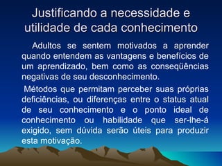 Justificando a necessidade e utilidade de cada conhecimento Adultos se sentem motivados a aprender quando entendem as vantagens e benefícios de um aprendizado, bem como as conseqüências negativas de seu desconhecimento. Métodos que permitam perceber suas próprias deficiências, ou diferenças entre o status atual de seu conhecimento e o ponto ideal de conhecimento ou habilidade que ser-lhe-á exigido, sem dúvida serão úteis para produzir esta motivação. 