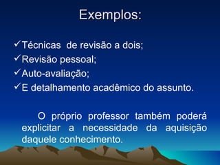 Exemplos: Técnicas  de revisão a dois; Revisão pessoal; Auto-avaliação; E detalhamento acadêmico do assunto. O próprio professor também poderá explicitar a necessidade da aquisição daquele conhecimento. 