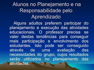 Alunos no Planejamento e na Responsabilidade pelo Aprendizado Alguns adultos preferem participar do planejamento e execução das atividades educacionais. O professor precisa se valer destas tendências para conseguir mais participação e envolvimento dos estudantes. Isto pode ser conseguido através de uma avaliação das necessidades do grupo, cujos resultados serão utilizados no planejamento das atividades.  