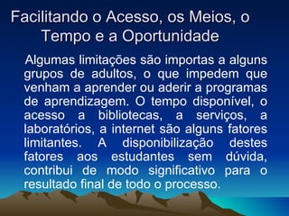 Facilitando o Acesso, os Meios, o Tempo e a Oportunidade Algumas limitações são importas a alguns grupos de adultos, o que impedem que venham a aprender ou aderir a programas de aprendizagem. O tempo disponível, o acesso a bibliotecas, a serviços, a laboratórios, a internet são alguns fatores limitantes. A disponibilização destes fatores aos estudantes sem dúvida, contribui de modo significativo para o resultado final de todo o processo. 