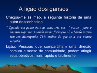 A lição dos gansos Chegou-me ás mão, a seguinte história de uma autor desconhecido; “  Quando um ganso bate as asas, cria um ‘ ‘ vácuo ‘ para o pássaro seguinte. Voando numa formação V, o bando inteiro tem seu desempenho   71% melhor do que se a ave voasse sozinha.” Lição: Pessoas que compartilham uma direção comum e senso de comunidade, podem atingir seus objetivos mais rápido e facilmente. 
