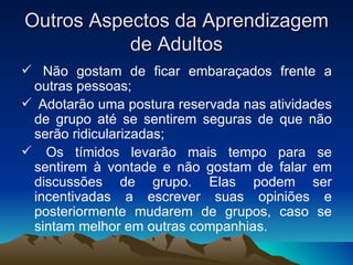 Outros Aspectos da Aprendizagem de Adultos Não gostam de ficar embaraçados frente a outras pessoas; Adotarão uma postura reservada nas atividades de grupo até se sentirem seguras de que não serão ridicularizadas; Os tímidos levarão mais tempo para se sentirem à vontade e não gostam de falar em discussões de grupo. Elas podem ser incentivadas a escrever suas opiniões e posteriormente mudarem de grupos, caso se sintam melhor em outras companhias. 