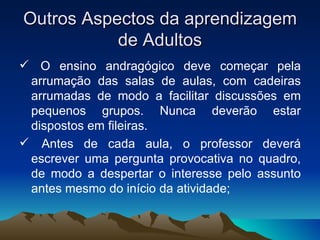 Outros Aspectos da aprendizagem de Adultos O ensino andragógico deve começar pela arrumação das salas de aulas, com cadeiras arrumadas de modo a facilitar discussões em pequenos grupos. Nunca deverão estar dispostos em fileiras. Antes de cada aula, o professor deverá escrever uma pergunta provocativa no quadro, de modo a despertar o interesse pelo assunto antes mesmo do início da atividade; 