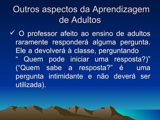 Outros aspectos da Aprendizagem de Adultos O professor afeito ao ensino de adultos raramente responderá alguma pergunta. Ele a devolverá à classe, perguntando  “ Quem pode iniciar uma resposta?)” (“Quem sabe a resposta?” é  uma pergunta intimidante e não deverá ser utilizada). 