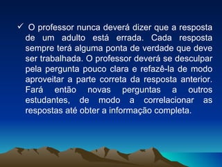 O professor nunca deverá dizer que a resposta de um adulto está errada. Cada resposta sempre terá alguma ponta de verdade que deve ser trabalhada. O professor deverá se desculpar pela pergunta pouco clara e refazê-la de modo aproveitar a parte correta da resposta anterior. Fará então novas perguntas a outros estudantes, de modo a correlacionar as respostas até obter a informação completa. 