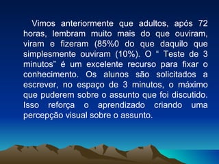 Vimos anteriormente que adultos, após 72 horas, lembram muito mais do que ouviram, viram e fizeram (85%0 do que daquilo que simplesmente ouviram (10%). O “ Teste de 3 minutos” é um excelente recurso para fixar o conhecimento. Os alunos são solicitados a escrever, no espaço de 3 minutos, o máximo que puderem sobre o assunto que foi discutido. Isso reforça o aprendizado criando uma percepção visual sobre o assunto. 