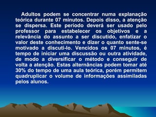 Adultos podem se concentrar numa explanação teórica durante 07 minutos. Depois disso, a atenção se dispersa. Este período deverá ser usado pelo professor para estabelecer os objetivos e a relevância do assunto a ser discutido, enfatizar o valor deste conhecimento e dizer o quanto sente-se motivado a discuti-lo. Vencidos os 07 minutos, é tempo de iniciar uma discussão ou outra atividade, de modo a diversificar o método e conseguir de volta a atenção. Estas alternâncias podem tomar até 30% do tempo de uma aula teórica, porém permitem quadruplicar o volume de informações assimiladas pelos alunos. 