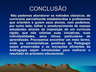 CONCLUSÃO Não podemos abandonar os métodos clássicos, de currículos parcialmente estabelecidos e professores que orientem e guiem seus alunos, nem podemos, por outro lado, tolher o amadurecimento de nossos estudantes através da imposição de um currículo rígido, que não valorize suas iniciativas, suas individualidades, seus ritmos particulares de aprendizado. Precisamos encontrar um meio termo, onde as características positivas da Pedagogia sejam preservadas e as inovações eficientes da Andragogia sejam introduzidas para melhorar o resultado do processo educacional. 