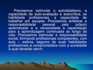 Precisamos estimular o autodidatismo, a capacidade de auto-avaliação e autocrítica, as habilidade profissionais, a capacidade de trabalhar em equipes. Precisamos enfatizar a responsabilidade pessoal pelo próprio aprendizado e a necessidade e capacitação para a aprendizagem continuada ao longo da vida. Precisamos estimular a responsabilidade social, formando profissionais competentes, com auto – estima, seguros de suas habilidades profissionais e comprometidos com a sociedade à qual deverão servir. 