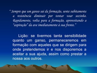 “  Sempre que um ganso sai da formação, sente subitamente a resistência diminuir por tentar voar sozinho. Rapidamente, volta para a formação, aproveitando a “aspiração” da ave imediatamente à sua frente.” Lição: se tivermos tanta sensibilidade quanto um ganso, permaneceremos em formação com aqueles que se dirigem para onde pretendemos ir e nos disporemos a aceitar a sua ajuda, assim como prestar a nossa aos outros. 