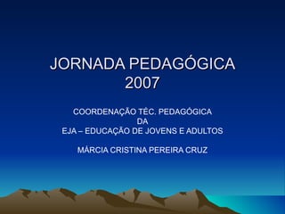 JORNADA PEDAGÓGICA 2007 COORDENAÇÃO TÉC. PEDAGÓGICA DA EJA – EDUCAÇÃO DE JOVENS E ADULTOS MÁRCIA CRISTINA PEREIRA CRUZ 