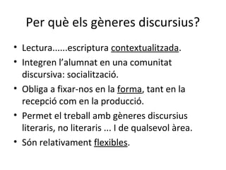 Per què els gèneres discursius?
• Lectura......escriptura contextualitzada.
• Integren l’alumnat en una comunitat
discursiva: socialització.
• Obliga a fixar-nos en la forma, tant en la
recepció com en la producció.
• Permet el treball amb gèneres discursius
literaris, no literaris ... I de qualsevol àrea.
• Són relativament flexibles.

 