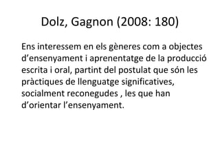 Dolz, Gagnon (2008: 180)
Ens interessem en els gèneres com a objectes
d’ensenyament i aprenentatge de la producció
escrita i oral, partint del postulat que són les
pràctiques de llenguatge significatives,
socialment reconegudes , les que han
d’orientar l’ensenyament.

 