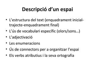 Descripció d’un espai
• L’estructura del text (enquadrament inicialtrajecte-enquadrament final)
• L’ús de vocabulari específic (olors/sons…)
• L’adjectivació
• Les enumeracions
• Ús de connectors per a organitzar l’espai
• Els verbs atributius i la seva ortografia

 