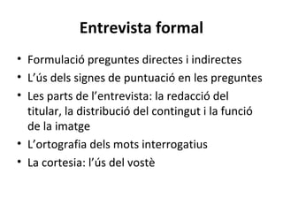 Entrevista formal
• Formulació preguntes directes i indirectes
• L’ús dels signes de puntuació en les preguntes
• Les parts de l’entrevista: la redacció del
titular, la distribució del contingut i la funció
de la imatge
• L’ortografia dels mots interrogatius
• La cortesia: l’ús del vostè

 