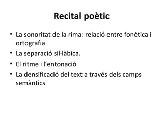 Recital poètic
• La sonoritat de la rima: relació entre fonètica i
ortografia
• La separació sil·làbica.
• El ritme i l’entonació
• La densificació del text a través dels camps
semàntics

 