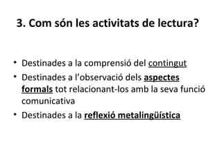 3. Com són les activitats de lectura?
• Destinades a la comprensió del contingut
• Destinades a l’observació dels aspectes
formals tot relacionant-los amb la seva funció
comunicativa
• Destinades a la reflexió metalingüística

 