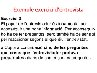 Exemple exercici d’entrevista
Exercici 3
El paper de l’entrevistador és fonamental per
aconseguir una bona informació. Per aconseguirho ha de fer preguntes, però també ha de ser àgil
per reaccionar segons el que diu l’entrevistat.
a.Copia a continuació cinc de les preguntes
que creus que l’entrevistador portava
preparades abans de començar les preguntes.

 