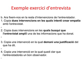 Exemple exercici d’entrevista
b. Ara fixem-nos en la resta d’intervencions de l’entrevistador.
1. Copia dues intervencions en les quals intenti crear empatia
amb l’entrevistat.
2. Copia dues intervencions en les quals busqui que
l’entrevistat ampliï una de les informacions que ha donat.
3. Copia una intervenció en la qual demani una justificació del
que ha dit.
4. Copia una intervenció en la qual quedi clar que
l’entrevistadorés un bon observador.
-

 