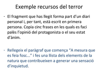 Exemple recursos del terror
- El fragment que has llegit forma part d’un diari
personal i, per tant, està escrit en primera
persona. Copia cinc frases en les quals es faci
palès l’opinió del protagonista o el seu estat
d’ànim.
- Rellegeix el paràgraf que comença “A mesura que
es feia fosc...” i fes una llista dels elements de la
natura que contribueixen a generar una sensació
d’inquietud.

 