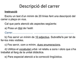 Descripció del carrer
Instrucció
Escriu un text d’un mínim de 20 línies fent una descripció del
carrer o plaça on vius.
Cal que paris atenció als aspectes següents:
a) Posa un títol de l’estil:
Carrer..........................., ......................................................
b) Fes servir un mínim de 10 adjectius. Subratlla’ls per tal de
fer-los més visibles.
c) Fes servir, com a mínim, dues enumeracions.
d) Utilitza el vocabulari urbà i el relatiu a sons i olors que s’ha
treballat al llarg de la unitat didàctica.
e) Para especial atenció a la correcció lingüística.

 