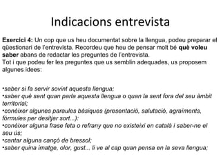Indicacions entrevista
Exercici 4: Un cop que us heu documentat sobre la llengua, podeu preparar el
qüestionari de l’entrevista. Recordeu que heu de pensar molt bé què voleu
saber abans de redactar les preguntes de l’entrevista.
Tot i que podeu fer les preguntes que us semblin adequades, us proposem
algunes idees:
•saber si fa servir sovint aquesta llengua;
•saber què sent quan parla aquesta llengua o quan la sent fora del seu àmbit
territorial;
•conèixer algunes paraules bàsiques (presentació, salutació, agraïments,
fórmules per desitjar sort...):
•conèixer alguna frase feta o refrany que no existeixi en català i saber-ne el
seu ús;
•cantar alguna cançó de bressol;
•saber quina imatge, olor, gust... li ve al cap quan pensa en la seva llengua;

 