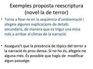 Exemples proposta reescriptura
(novel·la de terror)
• Torna a fixar-te en la seqüència d’ambientació i
afegeix algunes explicacions de detalls
secundaris, de manera que es trigui una mica
més a arribar al clímax de la narració.
• Assegura’t que la presència de tòpics del terror a
la narració és prou densa. Si no ho és, afegeix-ne
alguna més. És possible que hagis de modificar
algun passatge.

 
