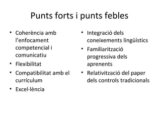 Punts forts i punts febles
• Coherència amb
l’enfocament
competencial i
comunicatiu
• Flexibilitat
• Compatibilitat amb el
currículum
• Excel·lència

• Integració dels
coneixements lingüístics
• Familiarització
progressiva dels
aprenents
• Relativització del paper
dels controls tradicionals

 
