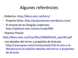 Algunes referències
- Didàctica: http://blocs.xtec.cat/jmrs/
- Projecte Eines: http://projecteeines.wordpress.com/
- El miracle de les llengües maternes:
http://apliense.xtec.cat/arc/node/948
- Veamos Poesía:
http://blocs.xtec.cat/frac/files/2008/04/a9_aula165.pdf
- Los detalles del terror a propósito de Drácula:
http://www.grao.com/revistas/aula/156-el-cine-y-laliteratura-en-el-aula/los-detalles-del-terror-a-propositode-dracula

 