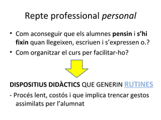 Repte professional personal
• Com aconseguir que els alumnes pensin i s’hi
fixin quan llegeixen, escriuen i s’expressen o.?
• Com organitzar el curs per facilitar-ho?

DISPOSITIUS DIDÀCTICS QUE GENERIN RUTINES
- Procés lent, costós i que implica trencar gestos
assimilats per l’alumnat

 