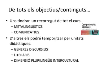 De tots els objectius/continguts…
• Uns tindran un recorregut de tot el curs
– METALINGÜÍSTICS
– COMUNICATIUS

• D’altres els podré temporitzar per unitats
didàctiques.
– GÈNERES DISCURSIUS
– LITERARIS
– DIMENSIÓ PLURILINGÜE INTERCULTURAL

 