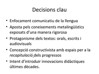 Decisions clau
• Enfocament comunicatiu de la llengua
• Aposta pels coneixements metalingüístics
exposats d’una manera rigorosa
• Protagonisme dels textos: orals, escrits i
audiovisuals
• Concepció constructivista amb espais per a la
recapitulació dels progressos
• Intent d’introduir innovacions didàctiques
últimes dècades.

 