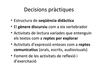 Decisions pràctiques
• Estructura de seqüència didàctica
• El gènere discursiu com a eix vertebrador
• Activitats de lectura variades que entenguin
els textos com a reptes per explorar
• Activitats d’expressió enteses com a reptes
comunicatius (orals, escrits, audiovisuals)
• Foment de les activitats de reflexió i
d’exercitació

 