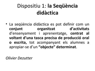 Dispositiu 1: la Seqüència
didàctica
• La seqüència didàctica es pot definir com un
conjunt
organitzat
d’activitats
d’ensenyament i aprenentatge, centrat al
voltant d’una tasca precisa de producció oral
o escrita, tot acompanyant els alumnes a
apropiar-se d’un “objecte” determinat.
Olivier Dezutter

 
