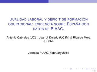 D UALIDAD LABORAL Y DÉFICIT DE FORMACIÓN
OCUPACIONAL : EVIDENCIA SOBRE E SPAÑA CON
DATOS DE PIAAC.
Antonio Cabrales (UCL), Juan J. Dolado (UC3M) & Ricardo Mora
(UC3M)

Jornada PIAAC, February 2014

1 / 28

 