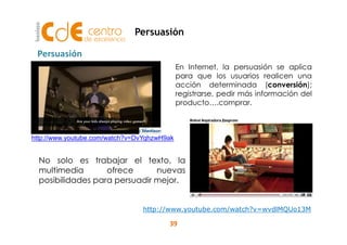 En Internet, la persuasión se aplica 
para que los usuarios realicen una 
acción determinada (conversión); 
registrarse, pedir más información del 
producto….comprar. 
Persuasión 
Persuasión 
http://www.youtube.com/watch?v=DvYqhzwH9ak 
No solo es trabajar el texto, la 
multimedia ofrece nuevas 
posibilidades para persuadir mejor. 
http://www.youtube.com/watch?v=wvdlMQUo13M 
39 
 