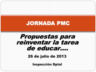 Propuestas para
reinventar la tarea
de educar….
26 de julio de 2013
Inspección Dptal
JORNADA PMC
 