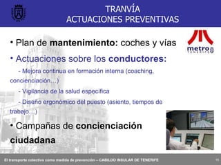 TRANVÍA ACTUACIONES PREVENTIVAS Plan de  mantenimiento:  coches y vías Actuaciones sobre los  conductores: - Mejora continua en formación interna (coaching, concienciación…) - Vigilancia de la salud específica - Diseño ergonómico del puesto (asiento, tiempos de trabajo…) Campañas de  concienciación ciudadana 