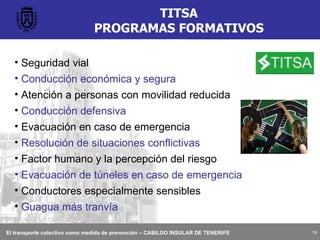 TITSA PROGRAMAS FORMATIVOS Seguridad vial Conducción económica y segura Atención a personas con movilidad reducida  Conducción defensiva Evacuación en caso de emergencia Resolución de situaciones conflictivas Factor humano y la percepción del riesgo Evacuación de túneles en caso de emergencia Conductores especialmente sensibles Guagua más tranvía 