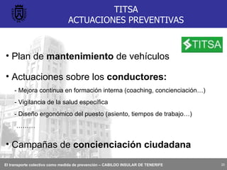 TITSA ACTUACIONES PREVENTIVAS Plan de  mantenimiento  de vehículos Actuaciones sobre los  conductores: - Mejora continua en formación interna (coaching, concienciación…) - Vigilancia de la salud específica - Diseño ergonómico del puesto (asiento, tiempos de trabajo…) ……… Campañas de  concienciación ciudadana 