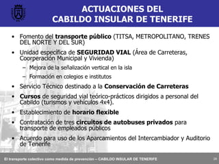ACTUACIONES DEL CABILDO INSULAR DE TENERIFE Fomento del  transporte público  (TITSA, METROPOLITANO, TRENES DEL NORTE Y DEL SUR) Unidad específica de  SEGURIDAD VIAL  (Área de Carreteras, Coorperación Municipal y Vivienda) Mejora de la señalización vertical en la isla Formación en colegios e institutos Servicio Técnico destinado a la  Conservación de Carreteras Cursos  de seguridad vial teórico-prácticos dirigidos a personal del Cabildo (turismos y vehículos 4x4). Establecimiento de  horario flexible Contratación de tres  circuitos de autobuses privados  para transporte de empleados públicos Acuerdo para uso de los Aparcamientos del Intercambiador y Auditorio de Tenerife 