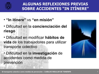 ALGUNAS REFLEXIONES PREVIAS SOBRE ACCIDENTES “IN ITÍNERE” “ In itínere”  vs  “en misión” Dificultad en la  concienciación del riesgo Dificultad en modificar  hábitos de vida  de los trabajadores para utilizar transporte colectivo Dificultad en la  investigación  de accidentes como medida de prevención 