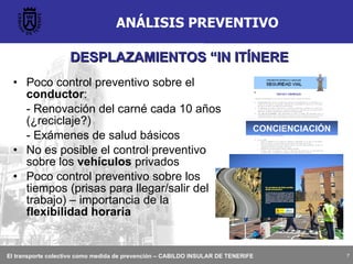 ANÁLISIS PREVENTIVO Poco control preventivo sobre el  conductor : - Renovación del carné cada 10 años (¿reciclaje?)  - Exámenes de salud básicos No es posible el control preventivo sobre los  vehículos  privados Poco control preventivo sobre los tiempos (prisas para llegar/salir del trabajo) – importancia de la  flexibilidad horaria CONCIENCIACIÓN DESPLAZAMIENTOS “IN ITÍNERE 