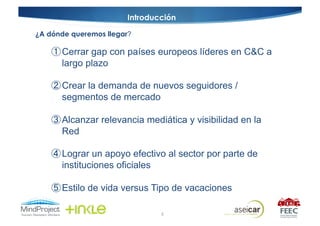 Introducción

¿A dónde queremos llegar?

       Cerrar gap con países europeos líderes en C&C a
       largo plazo

       Crear la demanda de nuevos seguidores /
       segmentos de mercado

       Alcanzar relevancia mediática y visibilidad en la
       Red

       Lograr un apoyo efectivo al sector por parte de
       instituciones oficiales

       Estilo de vida versus Tipo de vacaciones

                                6
 