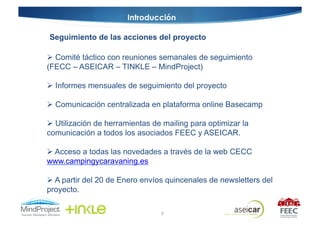 Introducción

Seguimiento de las acciones del proyecto

  Comité táctico con reuniones semanales de seguimiento
(FECC – ASEICAR – TINKLE – MindProject)

  Informes mensuales de seguimiento del proyecto

  Comunicación centralizada en plataforma online Basecamp

  Utilización de herramientas de mailing para optimizar la
comunicación a todos los asociados FEEC y ASEICAR.

  Acceso a todas las novedades a través de la web CECC
www.campingycaravaning.es

  A partir del 20 de Enero envíos quincenales de newsletters del
proyecto.

                                 9
 