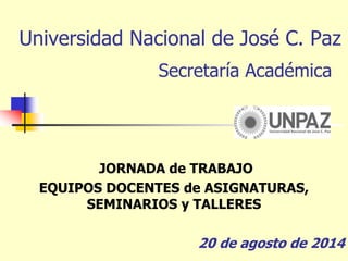 Universidad Nacional de José C. Paz
Secretaría Académica
JORNADA de TRABAJO
EQUIPOS DOCENTES de ASIGNATURAS,
SEMINARIOS y TALLERES
20 de agosto de 2014
 